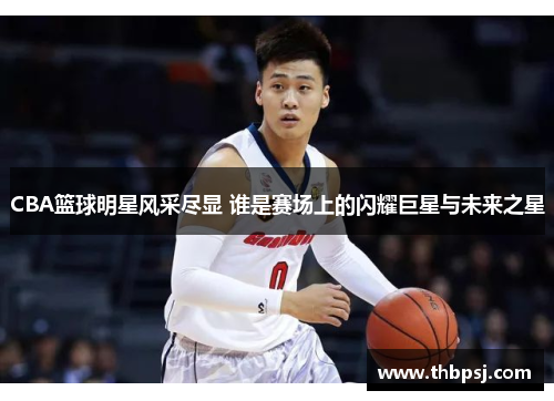 CBA篮球明星风采尽显 谁是赛场上的闪耀巨星与未来之星