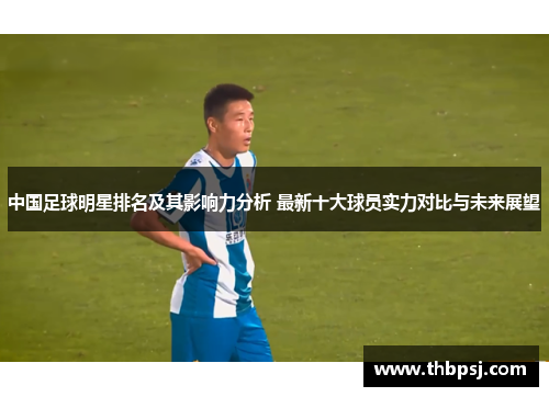 中国足球明星排名及其影响力分析 最新十大球员实力对比与未来展望